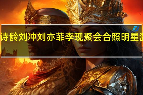 王诗龄刘冲刘亦菲李现聚会合照 明星温馨同框