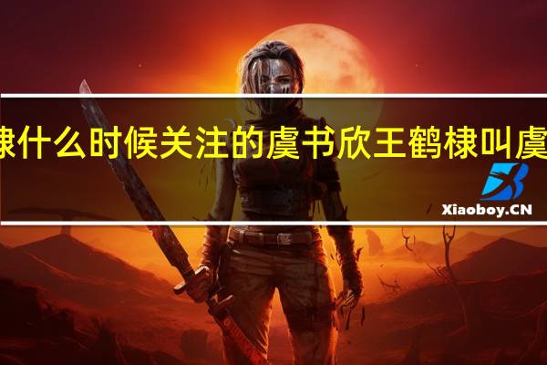 王鹤棣什么时候关注的虞书欣 王鹤棣叫虞书欣小兰发