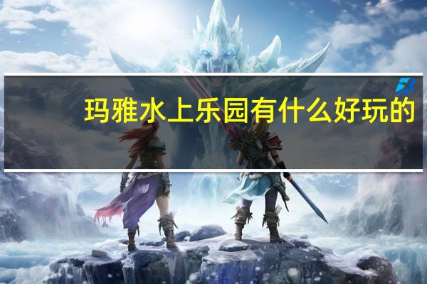 玛雅水上乐园有什么好玩的