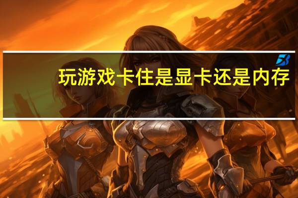 玩游戏卡住是显卡还是内存（玩游戏卡是显卡问题还是内存问题）