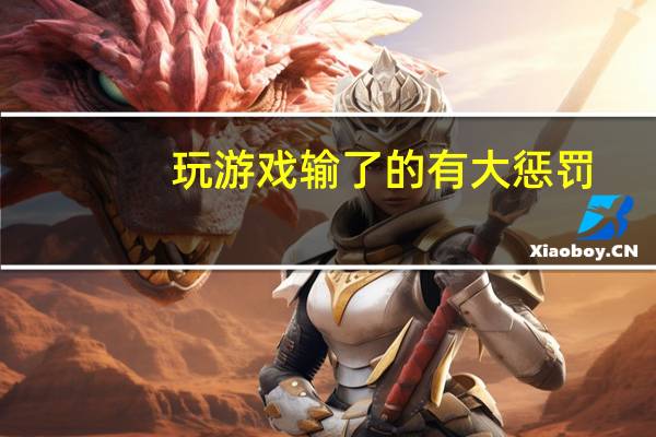 玩游戏输了的有大惩罚（玩游戏输了的小惩罚）