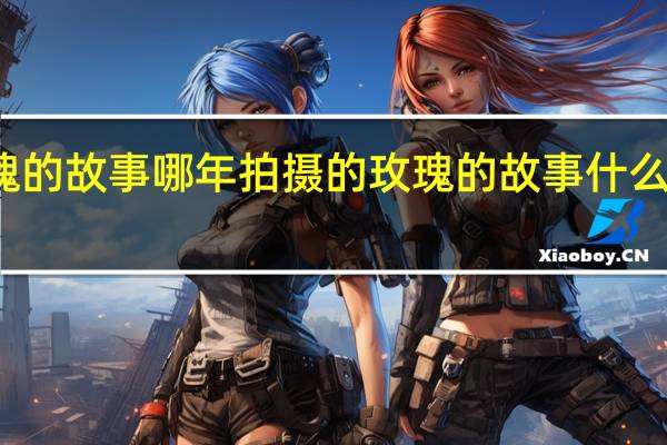 玫瑰的故事哪年拍摄的 玫瑰的故事什么时候拍的