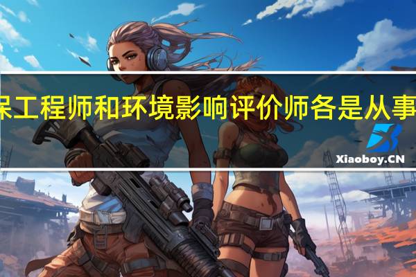 环保工程师和环境影响评价师各是从事什么业务