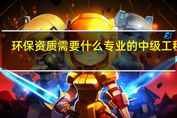 环保资质需要什么专业的中级工程师