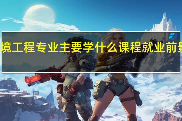 环境工程专业主要学什么课程 就业前景怎么样