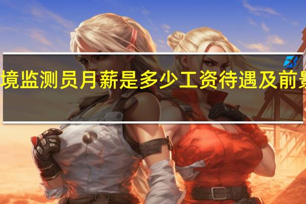环境监测员月薪是多少工资待遇及前景怎么样
