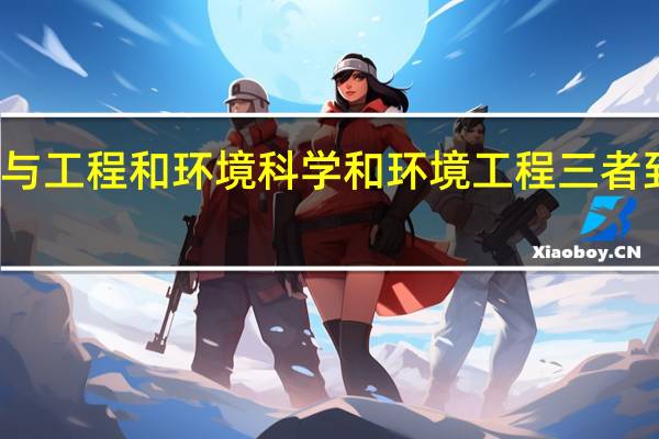 环境科学与工程和环境科学和环境工程三者到底有什么区别