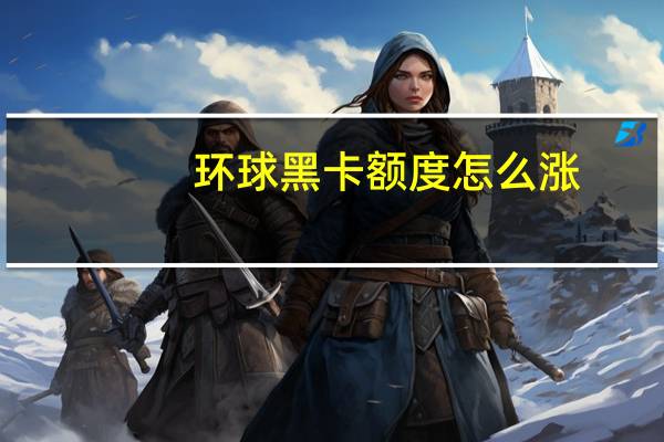 环球黑卡额度怎么涨（环球黑卡额度是多少）