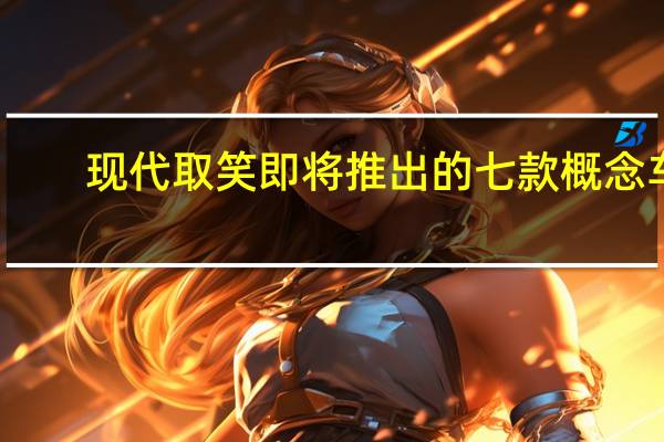 现代取笑即将推出的七款概念车