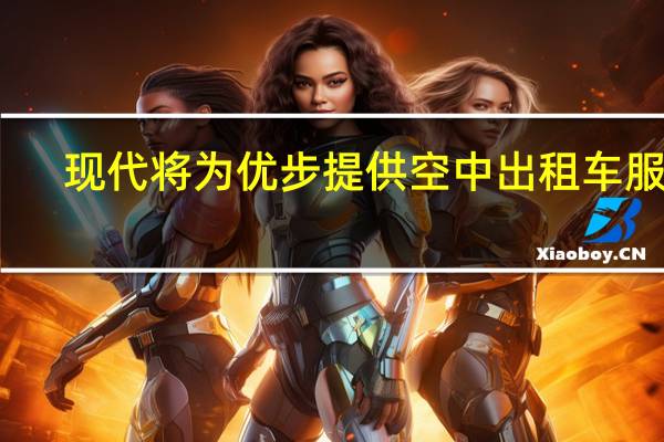 现代将为优步提供空中出租车服务