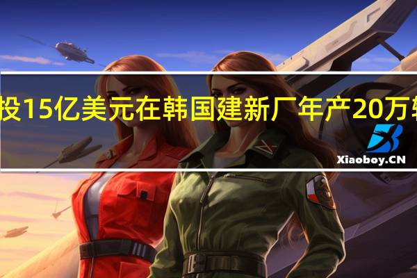 现代投15亿美元在韩国建新厂年产20万辆电动汽车