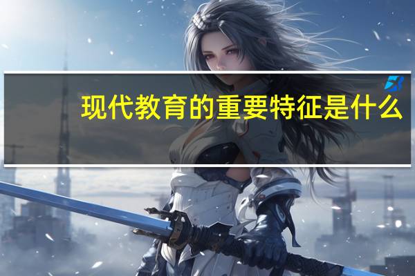现代教育的重要特征是什么（现代教育的主要特征是）