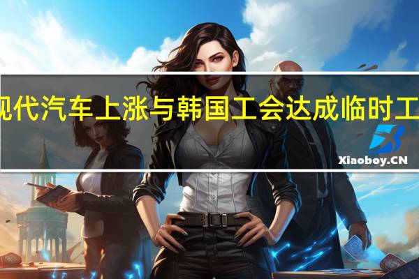 现代汽车上涨 与韩国工会达成临时工资协议