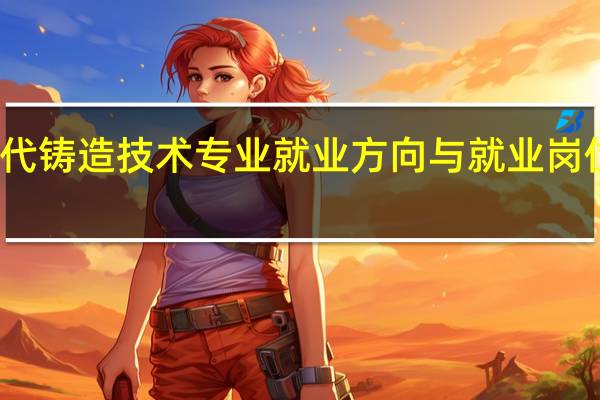 现代铸造技术专业就业方向与就业岗位有哪些