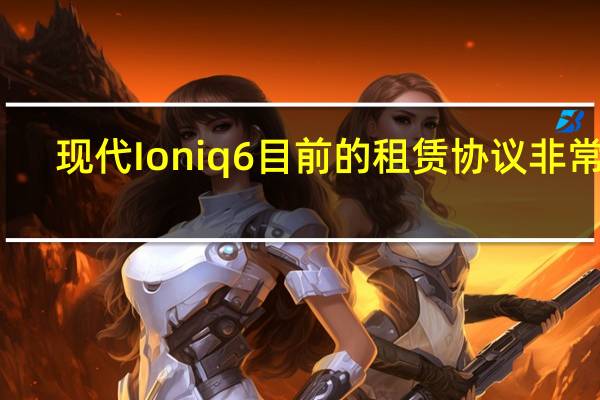 现代 Ioniq 6 目前的租赁协议非常好