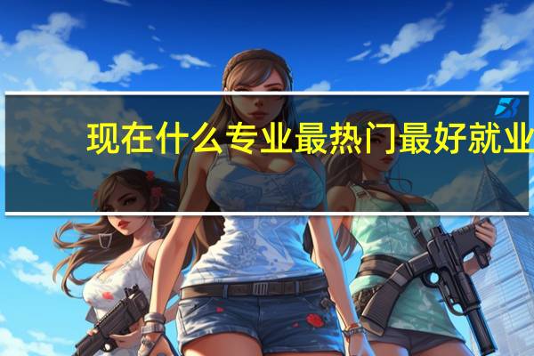 现在什么专业最热门最好就业（现在什么专业最热门）