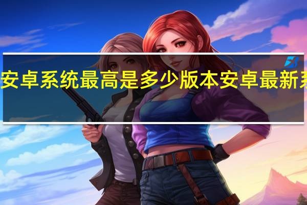 现在安卓系统最高是多少版本 安卓最新系统是多少