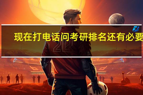 现在打电话问考研排名还有必要吗