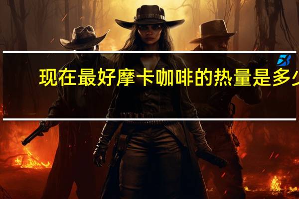 现在最好 摩卡咖啡的热量是多少