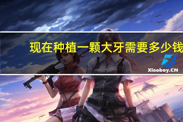 现在种植一颗大牙需要多少钱(种植牙一颗多少钱)