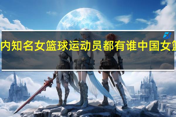 现役国内知名女篮球运动员都有谁 中国女篮球队员名单