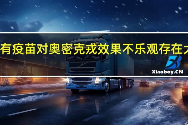 现有疫苗对奥密克戎效果不乐观 存在大量逃逸