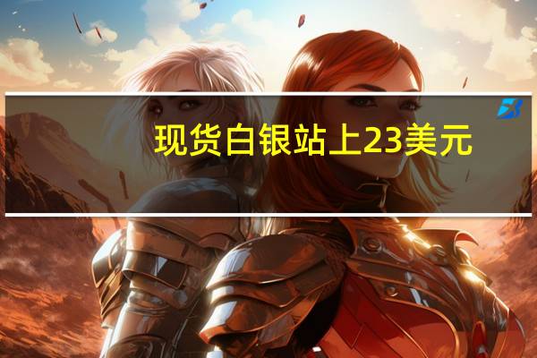 现货白银站上23美元/盎司日内涨1.11%