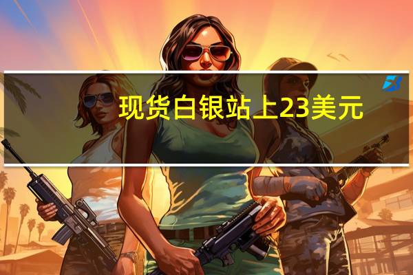 现货白银站上23美元/盎司日内涨1.68%