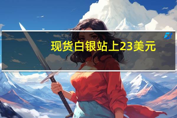 现货白银站上23美元/盎司日内涨2.60%