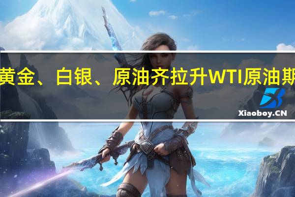 现货黄金、白银、原油齐拉升 WTI原油期货涨近5%