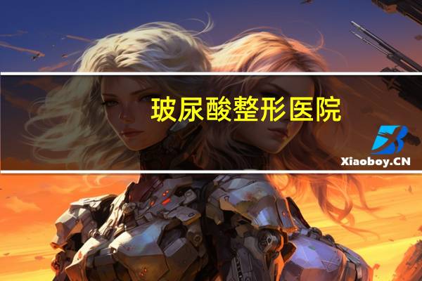 玻尿酸整形医院(北京玻尿酸填充哪个医院好)