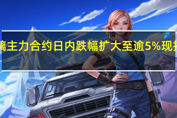 玻璃主力合约日内跌幅扩大至逾5%现报1637元/吨