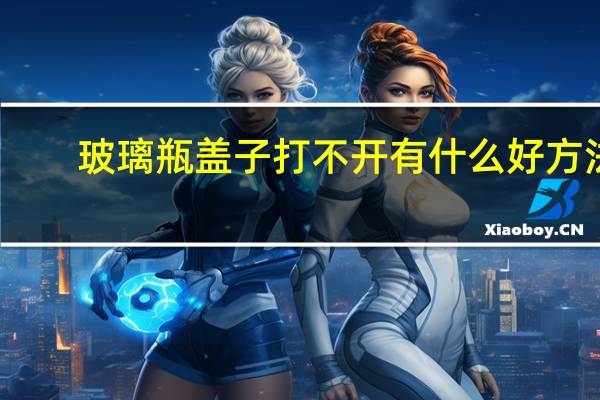 玻璃瓶盖子打不开有什么好方法（玻璃瓶盖子打不开怎么办）