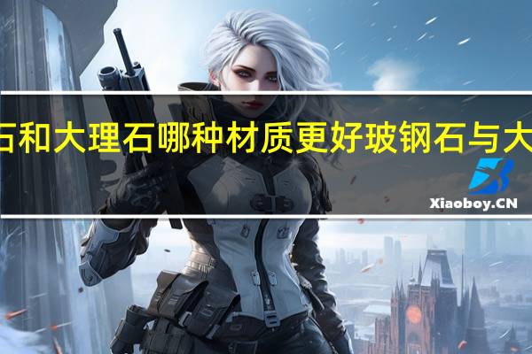 玻钢石和大理石哪种材质更好 玻钢石与大理石的区别