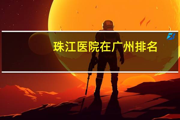 珠江医院在广州排名(广州南方医院和珠江医院哪家比较好)