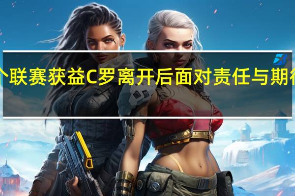 球队高层C罗到来让整个联赛获益 C罗离开后面对责任与期待拉师傅选择承担并获得成长