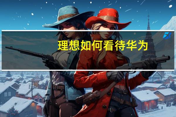 理想如何看待华为？ 李想：80%是学习 20%是尊敬