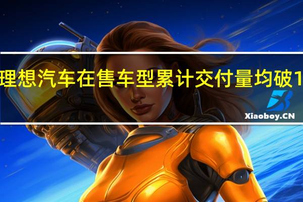 理想汽车在售车型累计交付量均破10万辆