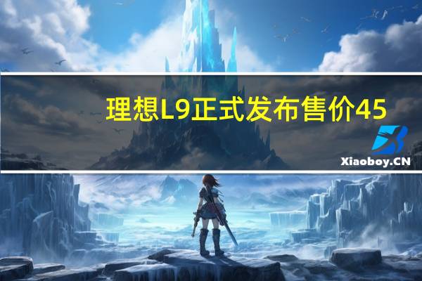 理想L9正式发布售价45.98万元7月16日启动用户试驾及订单的锁定