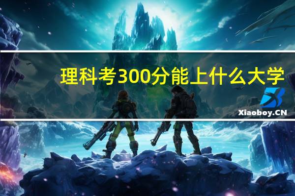 理科考300分能上什么大学（理科300分能上什么大学）