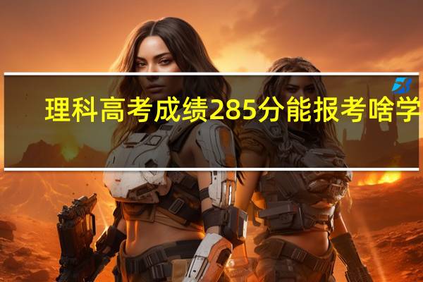理科高考成绩285分能报考啥学校