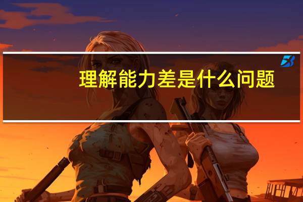 理解能力差是什么问题（理解能力差是什么原因）