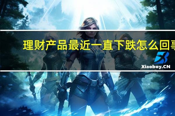 理财产品最近一直下跌怎么回事（理财大视野）