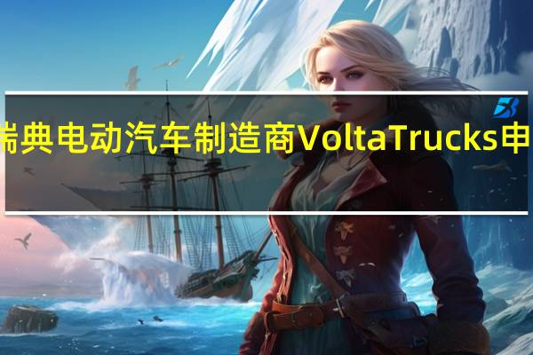 瑞典电动汽车制造商Volta Trucks申请破产