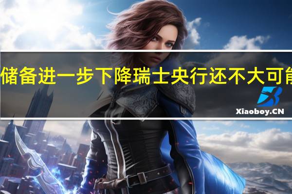 瑞士外汇储备进一步下降 瑞士央行还不大可能改变货币政策