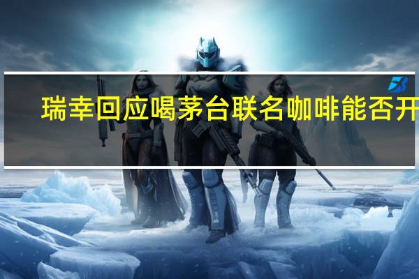 瑞幸回应喝茅台联名咖啡能否开车：酒精含量低于0.5度驾驶人员不建议饮用