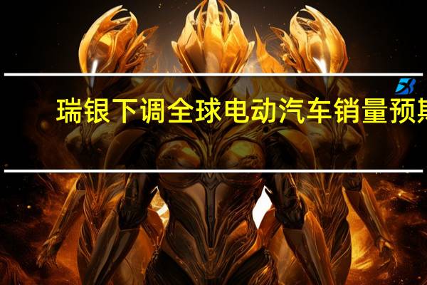 瑞银下调全球电动汽车销量预期
