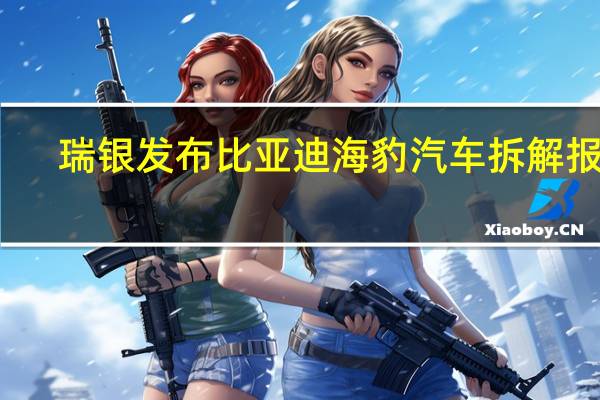 瑞银发布比亚迪海豹汽车拆解报告:约75%零件为自产总体成本比特斯拉Model3低15%