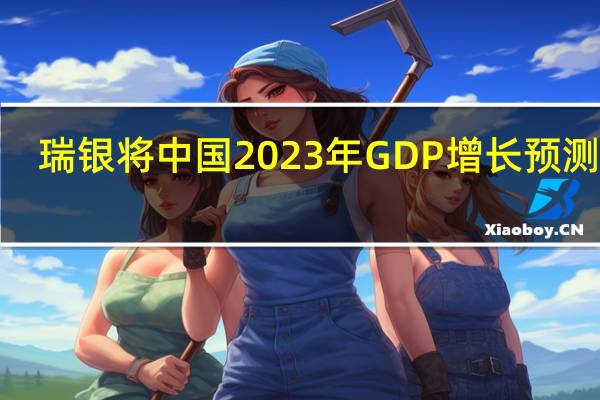 瑞银将中国2023年GDP增长预测从4.8%上调至5.2%