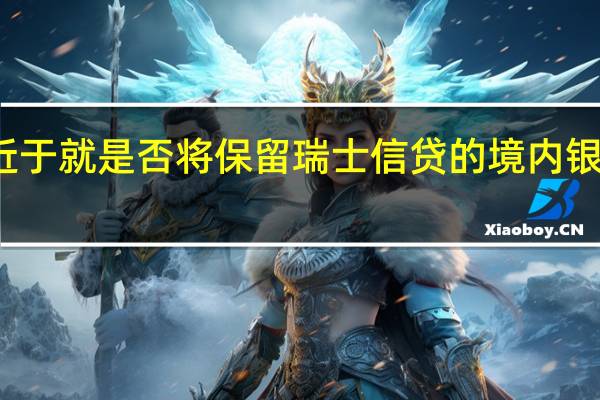 瑞银集团（UBS）正接近于就是否将保留瑞士信贷的境内银行部门做出最后决定